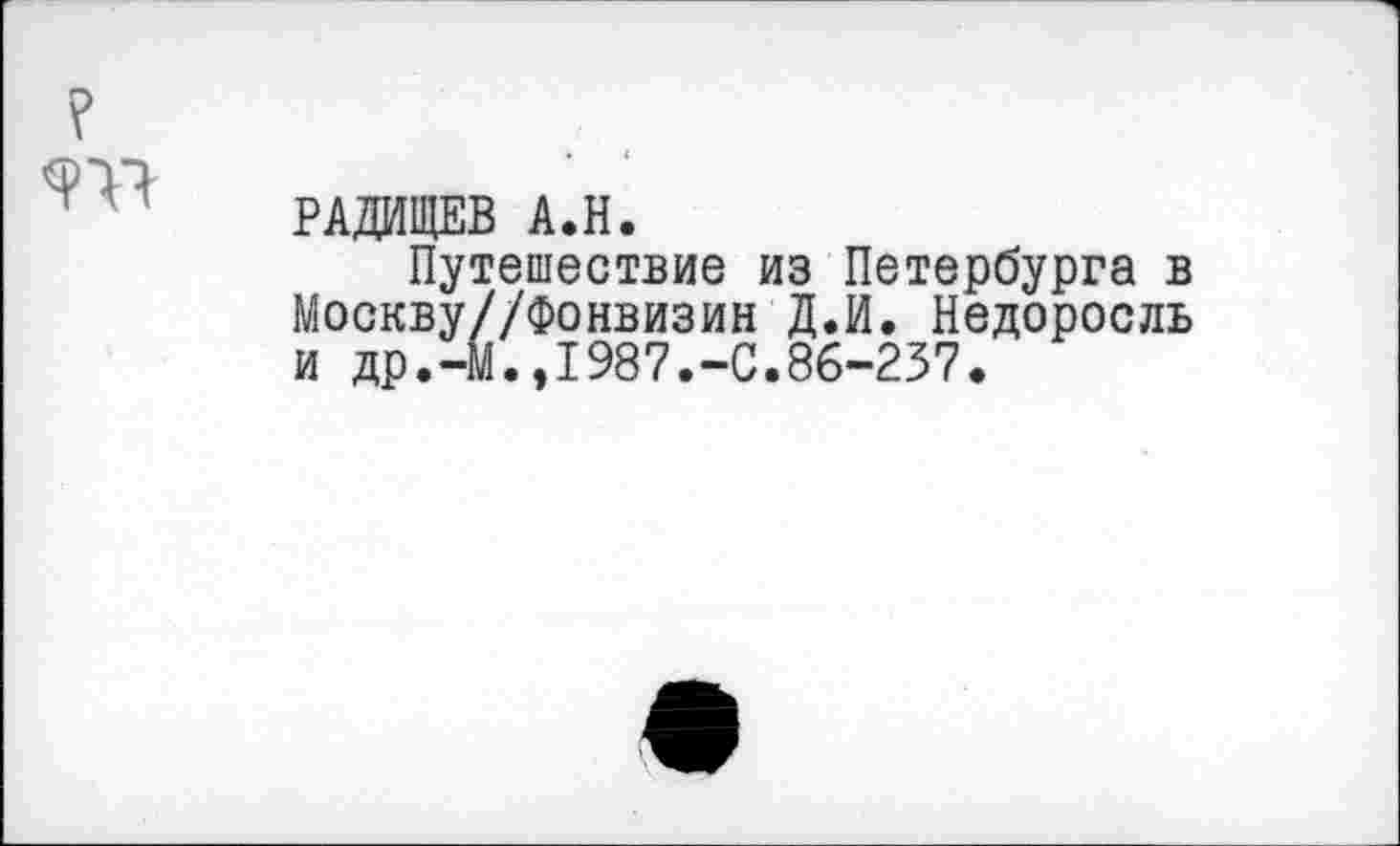 ﻿
РАДИЩЕВ А.Н.
Путешествие из Петербурга в Москву//Фонвизин Д.И. Недоросль и др.-М.,1987.-С.86-237.